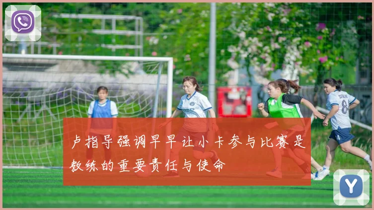 卢指导强调早早让小卡参与比赛是教练的重要责任与使命