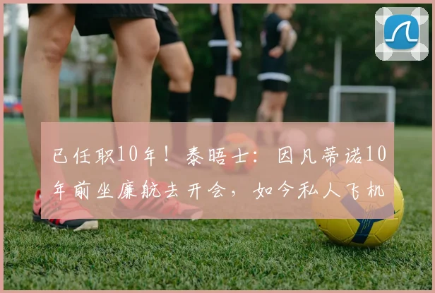 已任职10年!泰晤士:因凡蒂诺10年前坐廉航去开会,如今私人飞机