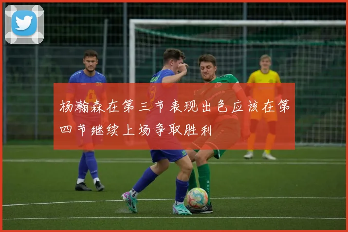 杨瀚森在第三节表现出色应该在第四节继续上场争取胜利