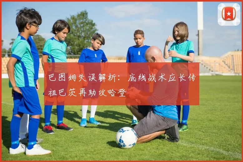 巴图姆失误解析：底线战术应长传祖巴茨再助攻哈登