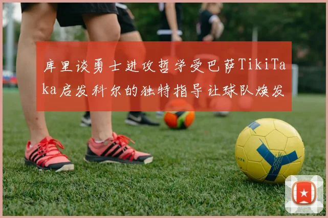 库里谈勇士进攻哲学受巴萨TikiTaka启发科尔的独特指导让球队焕发新生