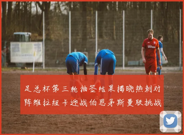 足总杯第三轮抽签结果揭晓热刺对阵维拉纽卡迎战伯恩茅斯曼联挑战布莱顿