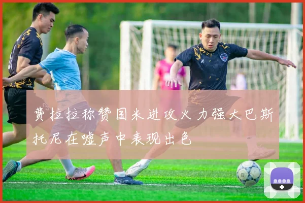 费拉拉称赞国米进攻火力强大巴斯托尼在嘘声中表现出色