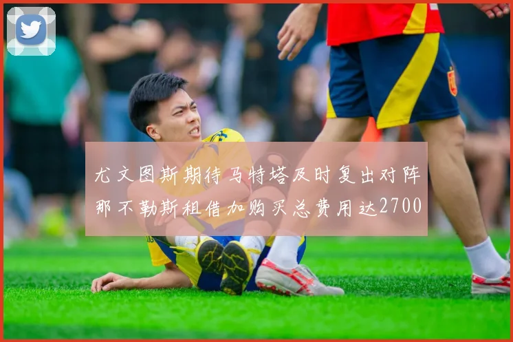 尤文图斯期待马特塔及时复出对阵那不勒斯租借加购买总费用达2700万欧元