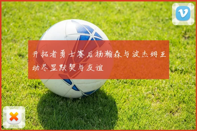 开拓者勇士赛后杨瀚森与波杰姆互动尽显默契与友谊