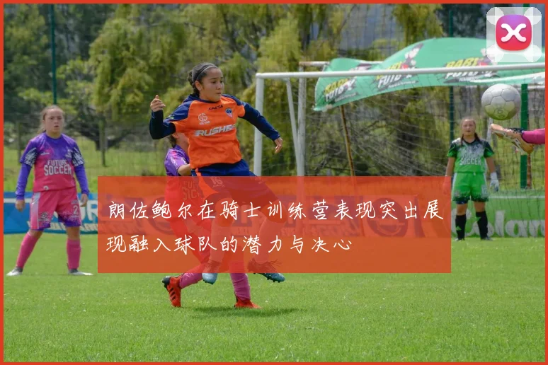 朗佐鲍尔在骑士训练营表现突出展现融入球队的潜力与决心