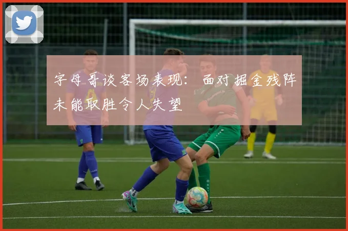 字母哥谈客场表现:面对掘金残阵未能取胜令人失望