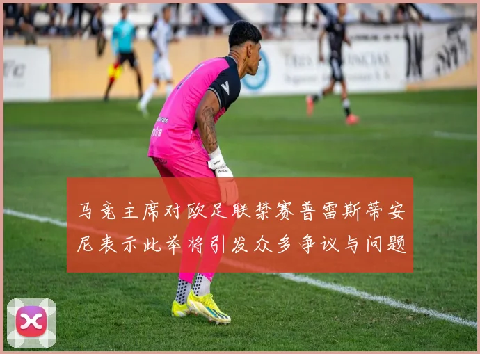 马竞主席对欧足联禁赛普雷斯蒂安尼表示此举将引发众多争议与问题