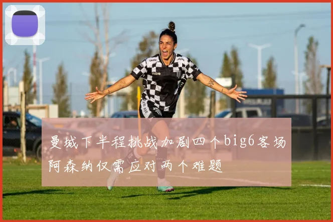 曼城下半程挑战加剧四个big6客场阿森纳仅需应对两个难题