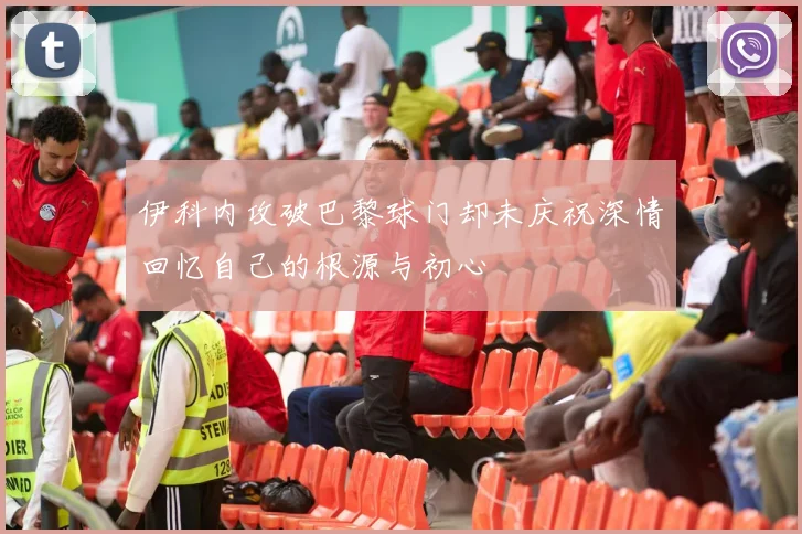 伊科内攻破巴黎球门却未庆祝深情回忆自己的根源与初心