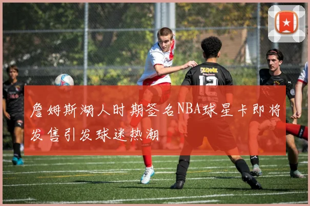 詹姆斯湖人时期签名NBA球星卡即将发售引发球迷热潮
