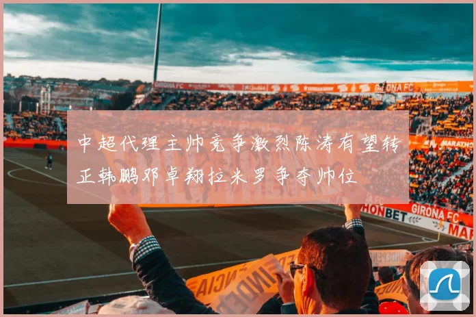 中超代理主帅竞争激烈陈涛有望转正韩鹏邓卓翔拉米罗争夺帅位