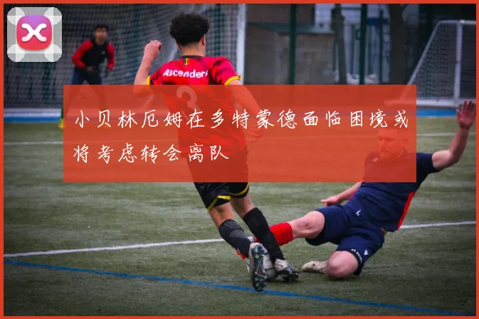 小贝林厄姆在多特蒙德面临困境或将考虑转会离队