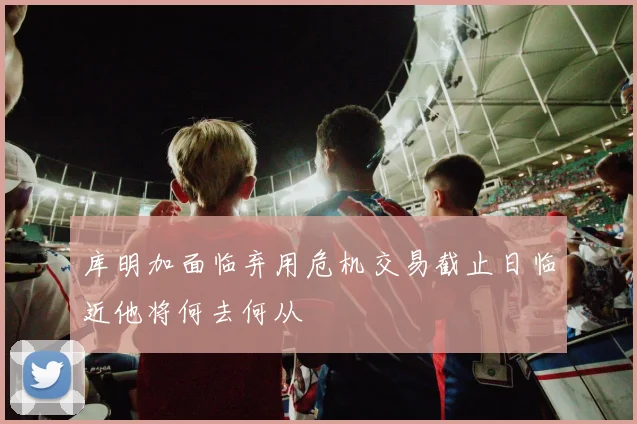 库明加面临弃用危机交易截止日临近他将何去何从