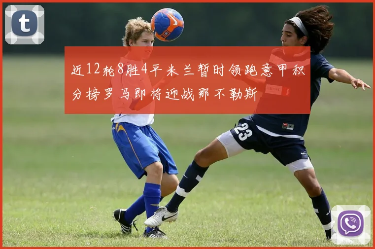 近12轮8胜4平米兰暂时领跑意甲积分榜罗马即将迎战那不勒斯