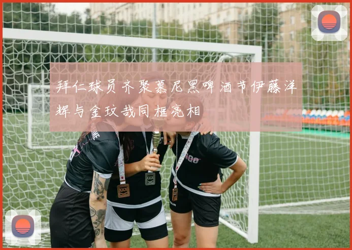 拜仁球员齐聚慕尼黑啤酒节伊藤洋辉与金玟哉同框亮相