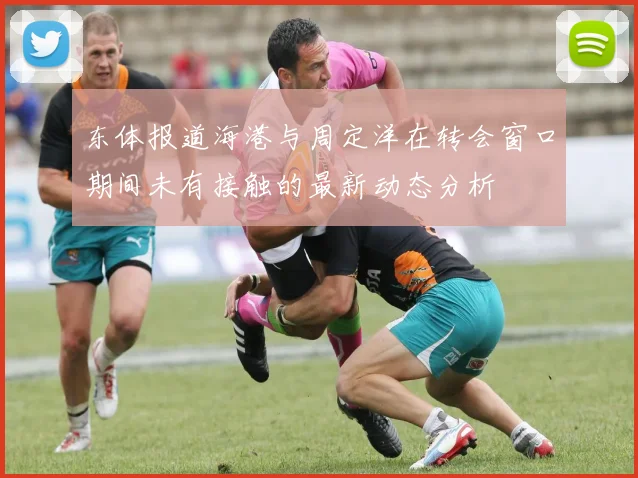 东体报道海港与周定洋在转会窗口期间未有接触的最新动态分析