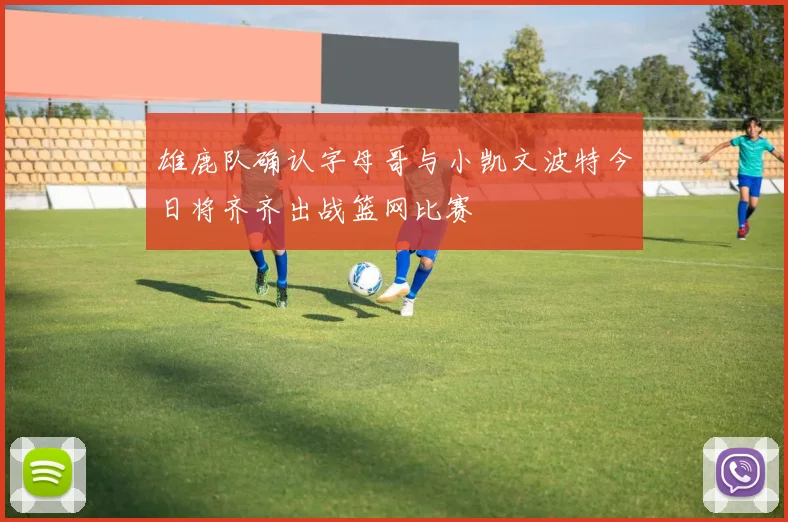 雄鹿队确认字母哥与小凯文波特今日将齐齐出战篮网比赛