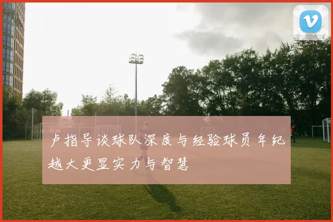 卢指导谈球队深度与经验球员年纪越大更显实力与智慧