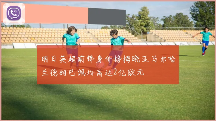 明日英超前锋身价榜揭晓亚马尔哈兰德姆巴佩均高达2亿欧元