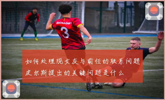 如何处理现女友与前任的联系问题皮尔斯提出的关键问题是什么