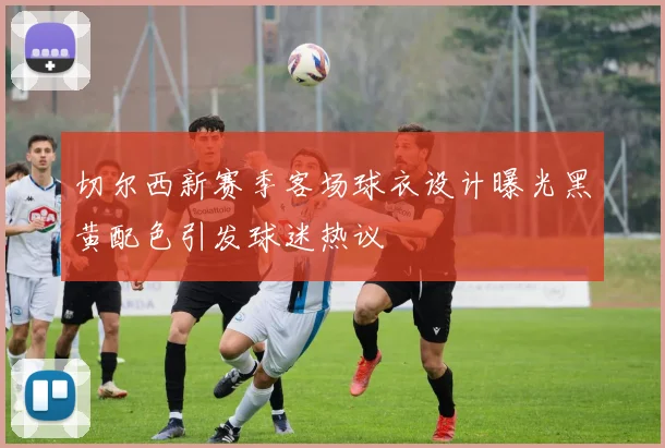切尔西新赛季客场球衣设计曝光黑黄配色引发球迷热议