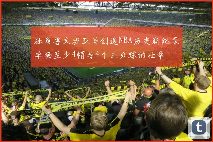 独角兽文班亚马创造NBA历史新纪录单场至少4帽与4个三分球的壮举