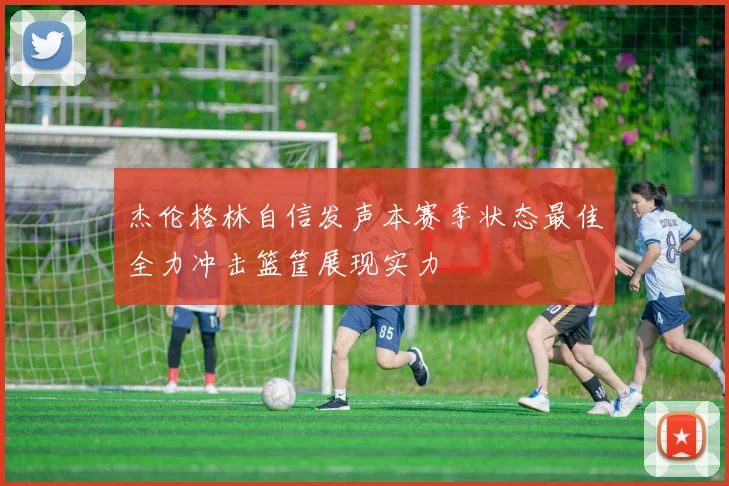杰伦格林自信发声本赛季状态最佳全力冲击篮筐展现实力