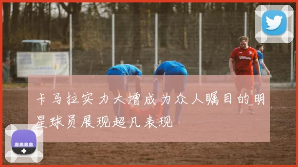 卡马拉实力大增成为众人瞩目的明星球员展现超凡表现