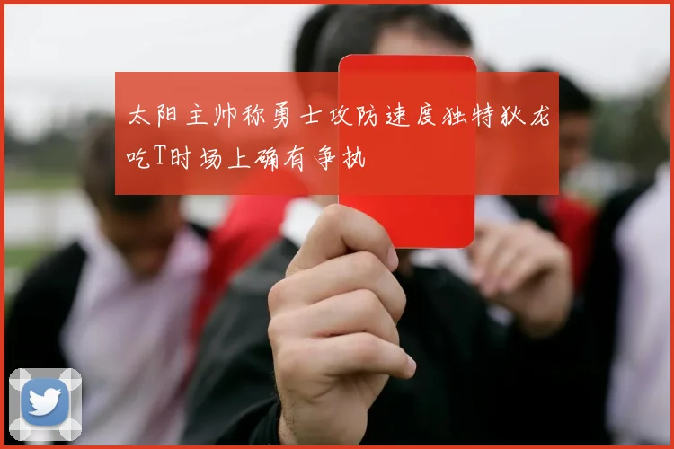 太阳主帅称勇士攻防速度独特狄龙吃T时场上确有争执