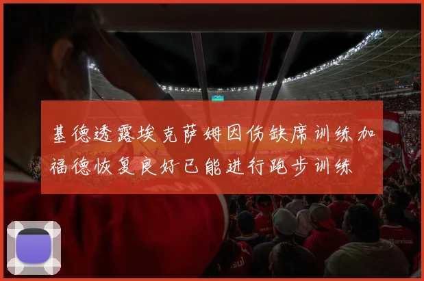 基德透露埃克萨姆因伤缺席训练加福德恢复良好已能进行跑步训练