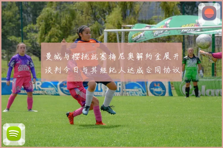曼城与樱桃就塞梅尼奥解约金展开谈判今日与其经纪人达成合同协议
