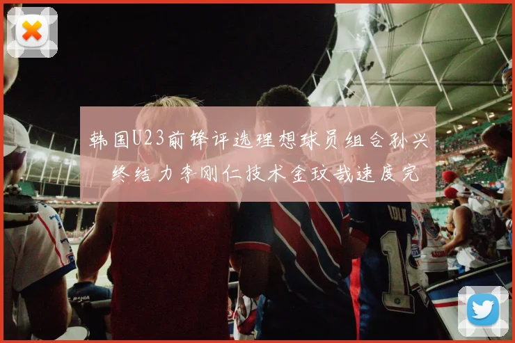 韩国U23前锋评选理想球员组合孙兴慜终结力李刚仁技术金玟哉速度完美融合