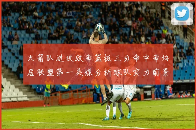 火箭队进攻效率篮板三分命中率均居联盟第一美媒分析球队实力前景