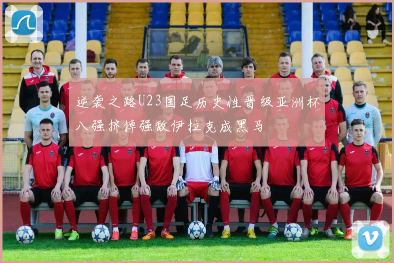 逆袭之路U23国足历史性晋级亚洲杯八强挤掉强敌伊拉克成黑马