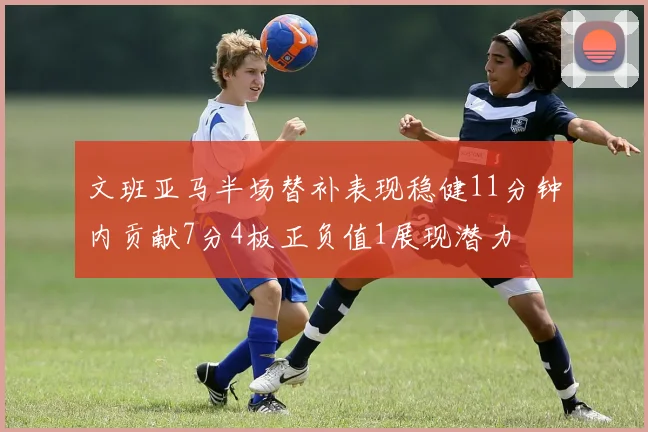 文班亚马半场替补表现稳健11分钟内贡献7分4板正负值1展现潜力