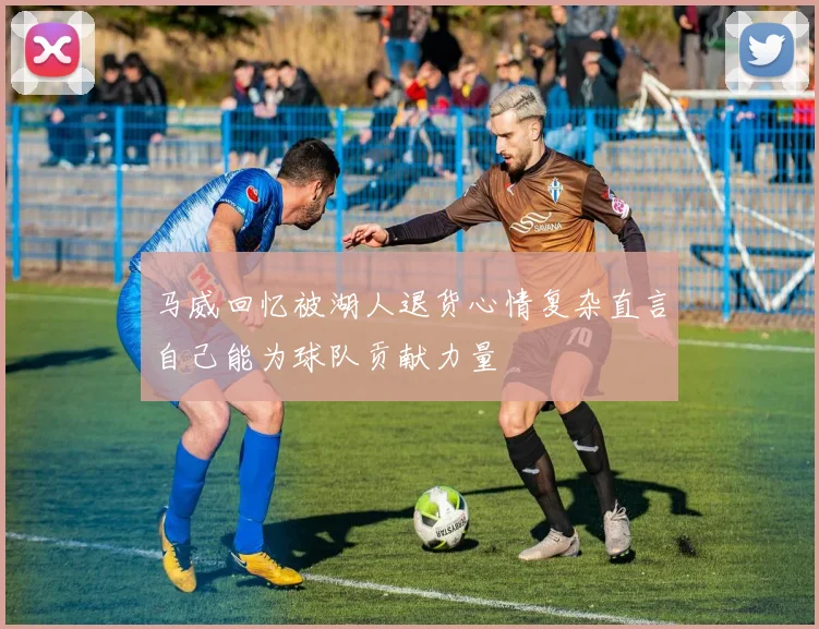 马威回忆被湖人退货心情复杂直言自己能为球队贡献力量