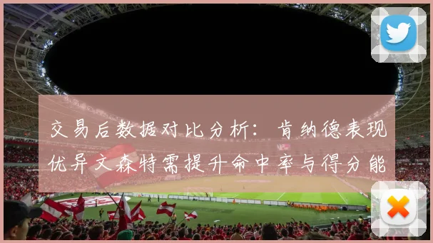 交易后数据对比分析：肯纳德表现优异文森特需提升命中率与得分能力