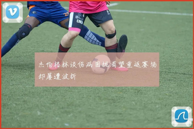 杰伦格林谈伤病困扰渴望重返赛场却屡遭波折