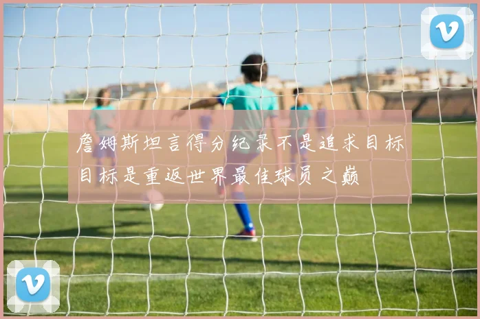 詹姆斯坦言得分纪录不是追求目标目标是重返世界最佳球员之巅