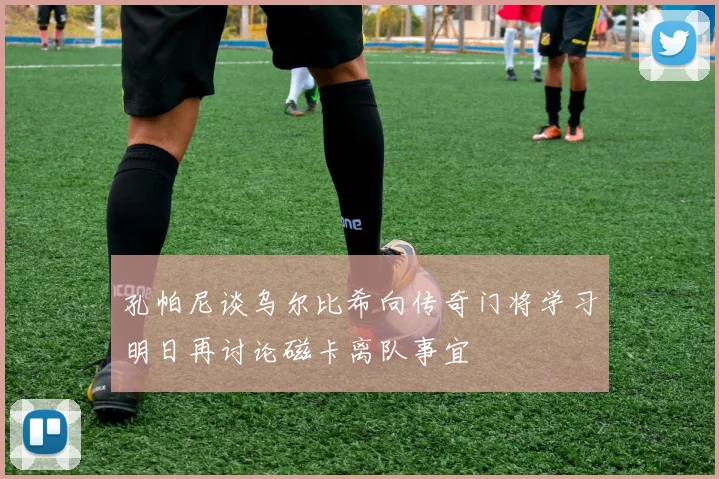 孔帕尼谈乌尔比希向传奇门将学习明日再讨论磁卡离队事宜