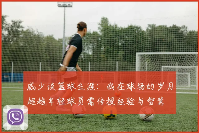 威少谈篮球生涯：我在球场的岁月超越年轻球员需传授经验与智慧