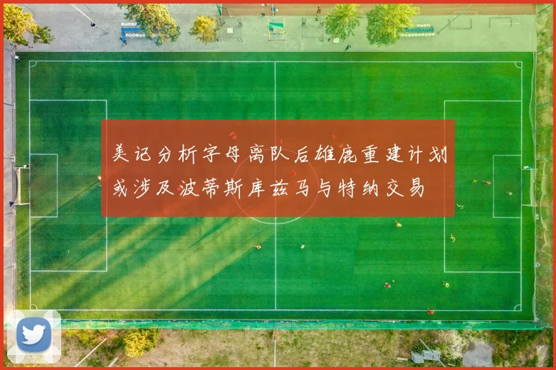 美记分析字母离队后雄鹿重建计划或涉及波蒂斯库兹马与特纳交易