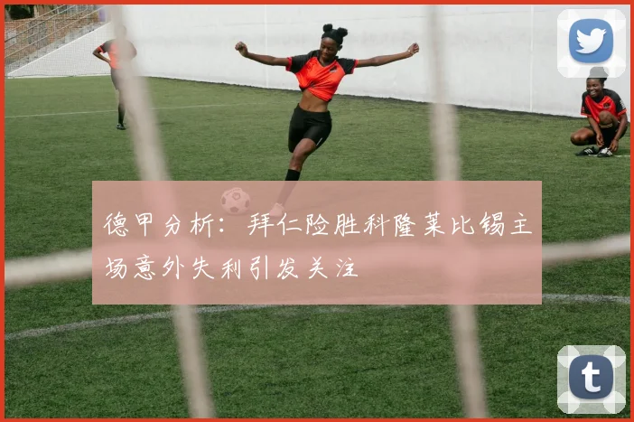 德甲分析：拜仁险胜科隆莱比锡主场意外失利引发关注
