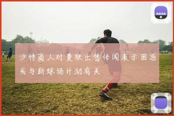 沙特商人对曼联出售传闻表示困惑或与新球场计划有关