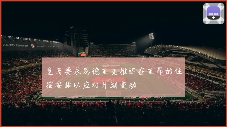 皇马要求恩德里克推迟在里昂的住宿安排以应对计划变动