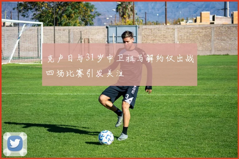克卢日与31岁中卫祖马解约仅出战四场比赛引发关注