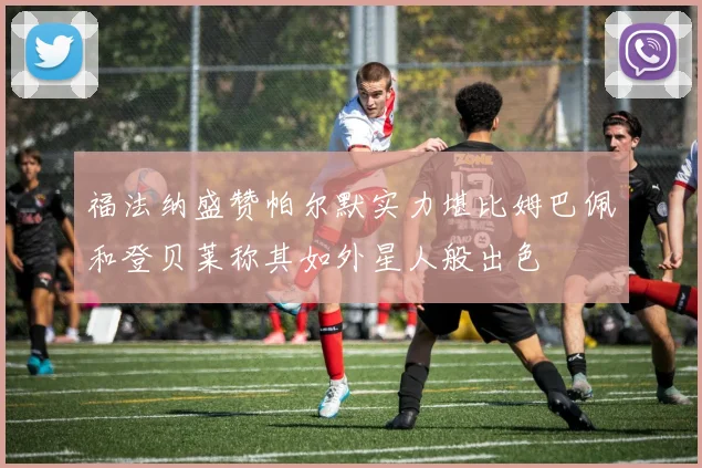 福法纳盛赞帕尔默实力堪比姆巴佩和登贝莱称其如外星人般出色