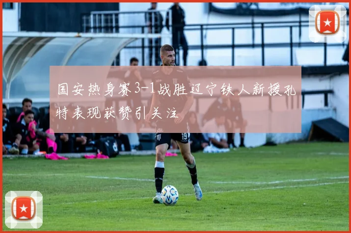 国安热身赛3-1战胜辽宁铁人新援孔特表现获赞引关注