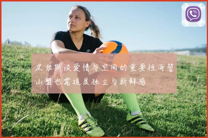 皮尔斯谈爱情与空间的重要性海誓山盟也需适度独立与新鲜感